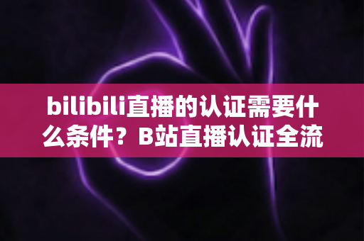 bilibili直播的认证需要什么条件?B站直播认证全流程详解与实用指南 bilibili直播的认证需要什么条件?B站直播认证全流程详解与实用指南