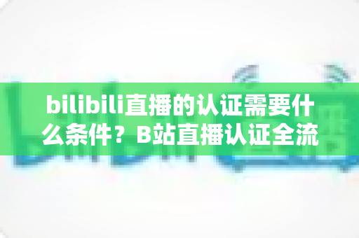 bilibili直播的认证需要什么条件？B站直播认证全流程详解与实用指南