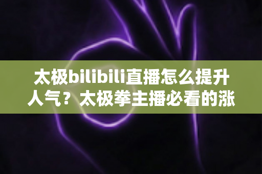 太极bilibili直播怎么提升人气？太极拳主播必看的涨人气实战全攻略