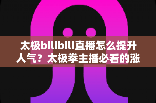 太极bilibili直播怎么提升人气？太极拳主播必看的涨人气实战全攻略