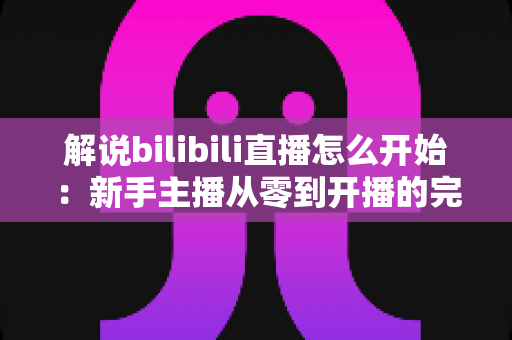 解说bilibili直播怎么开始:新手主播从零到开播的完整实战指南 解说bilibili直播怎么开始:新手主播从零到开播的完整实战指南