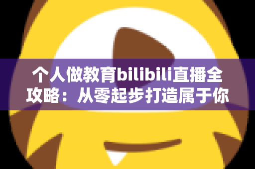 个人做教育bilibili直播全攻略：从零起步打造属于你的知识直播间