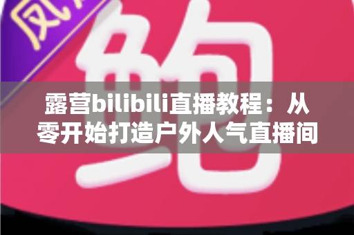露营bilibili直播教程：从零开始打造户外人气直播间的完整指南