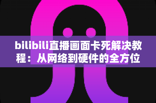 bilibili直播画面卡死解决教程：从网络到硬件的全方位排查指南，让你畅享流畅直播不卡顿