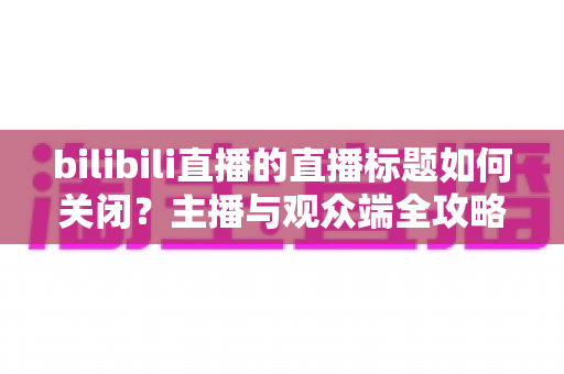 bilibili直播的直播标题如何关闭?主播与观众端全攻略详解 bilibili直播的直播标题如何关闭?主播与观众端全攻略详解