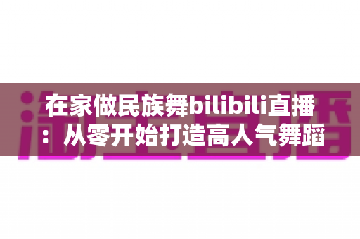 在家做民族舞bilibili直播:从零开始打造高人气舞蹈直播间的完整指南 在家做民族舞bilibili直播:从零开始打造高人气舞蹈直播间的完整指南