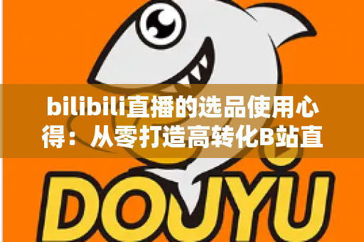 bilibili直播的选品使用心得：从零打造高转化B站直播间的实战选品指南