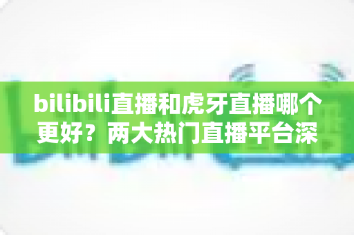bilibili直播和虎牙直播哪个更好?两大热门直播平台深度对比全解析 bilibili直播和虎牙直播哪个更好?两大热门直播平台深度对比全解析