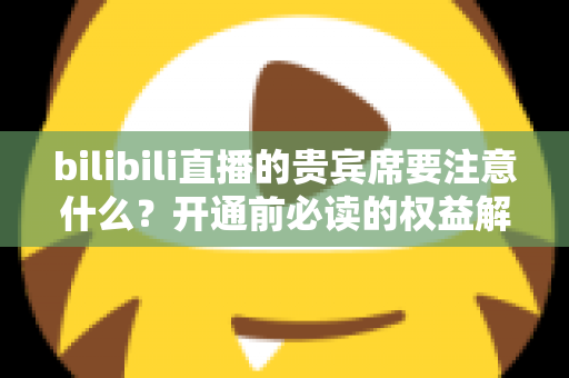bilibili直播的贵宾席要注意什么?开通前必读的权益解析与避坑全指南 bilibili直播的贵宾席要注意什么?开通前必读的权益解析与避坑全指南
