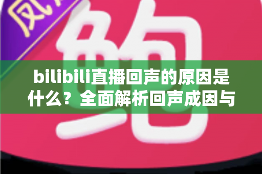 bilibili直播回声的原因是什么?全面解析回声成因与实用解决方案 bilibili直播回声的原因是什么?全面解析回声成因与实用解决方案