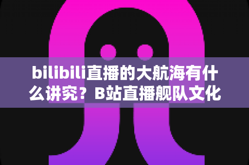 bilibili直播的大航海有什么讲究?B站直播舰队文化、规则与礼仪全解析 bilibili直播的大航海有什么讲究?B站直播舰队文化、规则与礼仪全解析