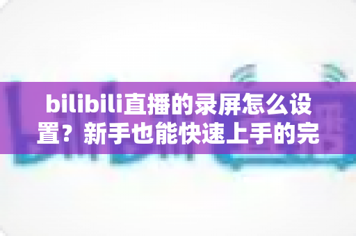 bilibili直播的录屏怎么设置？新手也能快速上手的完整录屏教程与技巧分享