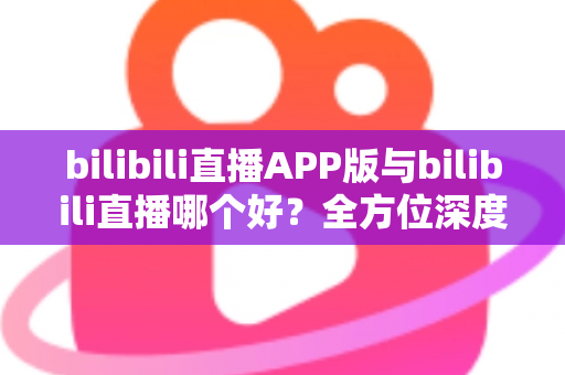 bilibili直播APP版与bilibili直播哪个好？全方位深度对比分析与最全选择指南