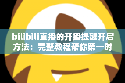 bilibili直播的开播提醒开启方法：完整教程帮你第一时间不错过喜欢的主播开播