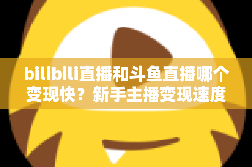 bilibili直播和斗鱼直播哪个变现快?新手主播变现速度全面对比与实战选择指南 bilibili直播和斗鱼直播哪个变现快?新手主播变现速度全面对比与实战选择指南