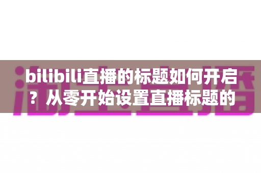 bilibili直播的标题如何开启？从零开始设置直播标题的完整实用指南