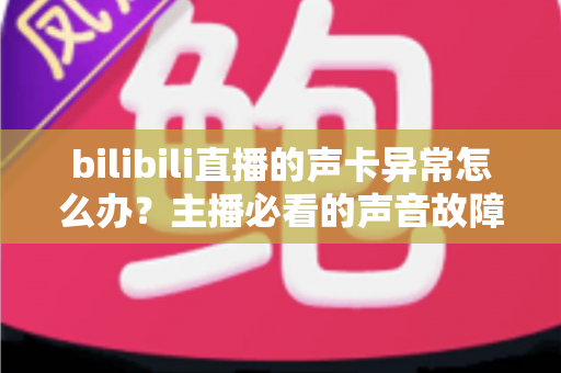 bilibili直播的声卡异常怎么办？主播必看的声音故障全面排查与解决指南