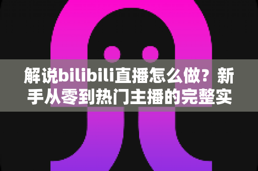 解说bilibili直播怎么做?新手从零到热门主播的完整实战攻略 解说bilibili直播怎么做?新手从零到热门主播的完整实战攻略