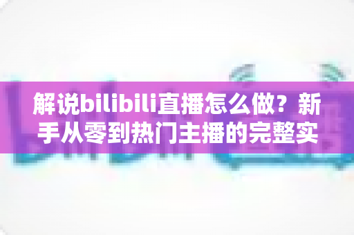 解说bilibili直播怎么做？新手从零到热门主播的完整实战攻略
