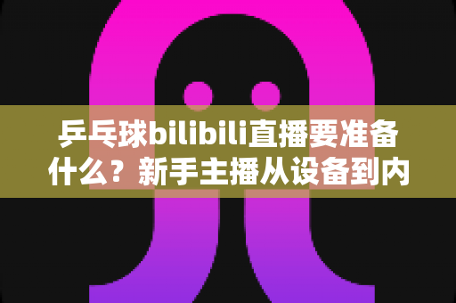 乒乓球bilibili直播要准备什么？新手主播从设备到内容的完整开播攻略