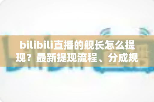 bilibili直播的舰长怎么提现？最新提现流程、分成规则与避坑指南全解析