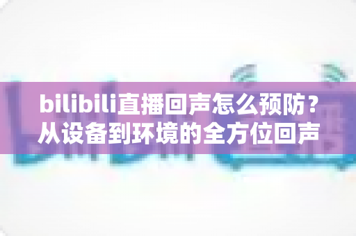 bilibili直播回声怎么预防?从设备到环境的全方位回声治理指南 bilibili直播回声怎么预防?从设备到环境的全方位回声治理指南