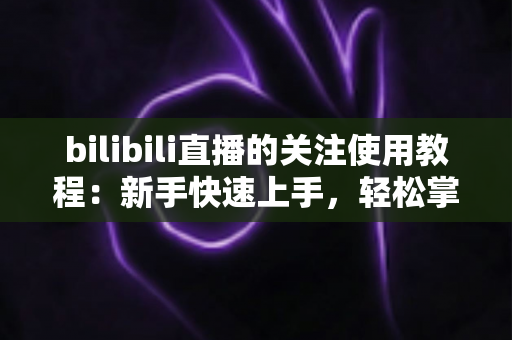 bilibili直播的关注使用教程:新手快速上手,轻松掌握B站直播关注全技巧 bilibili直播的关注使用教程:新手快速上手,轻松掌握B站直播关注全技巧