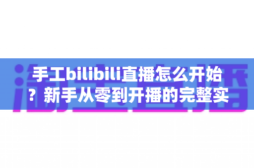 手工bilibili直播怎么开始?新手从零到开播的完整实战指南 手工bilibili直播怎么开始?新手从零到开播的完整实战指南
