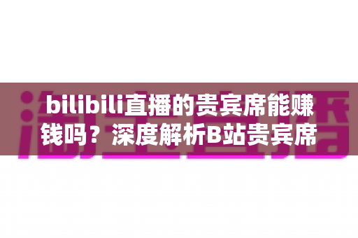 bilibili直播的贵宾席能赚钱吗？深度解析B站贵宾席的变现逻辑与实操攻略