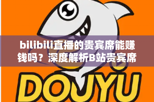 bilibili直播的贵宾席能赚钱吗？深度解析B站贵宾席的变现逻辑与实操攻略