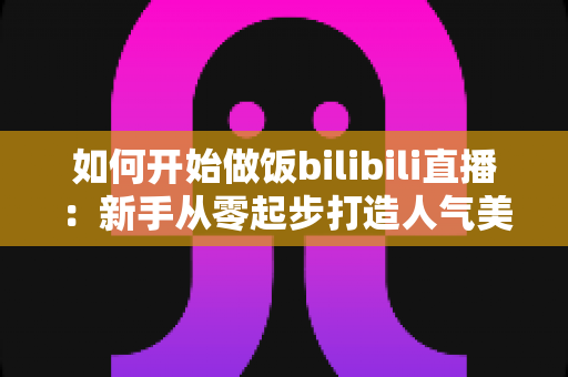 如何开始做饭bilibili直播：新手从零起步打造人气美食直播间的全攻略