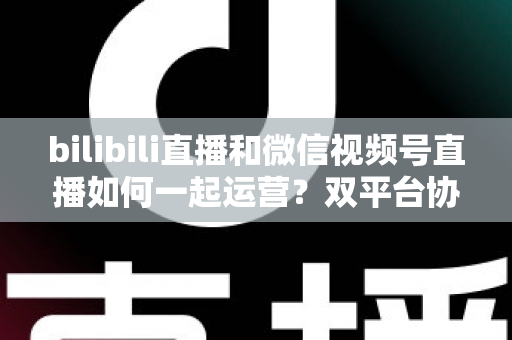 bilibili直播和微信视频号直播如何一起运营?双平台协同增长实战指南 bilibili直播和微信视频号直播如何一起运营?双平台协同增长实战指南