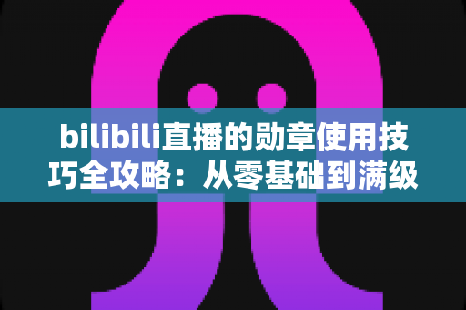 bilibili直播的勋章使用技巧全攻略：从零基础到满级大佬的粉丝勋章养成指南