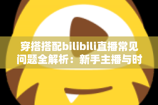 穿搭搭配bilibili直播常见问题全解析：新手主播与时尚爱好者的必备指南