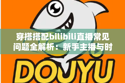 穿搭搭配bilibili直播常见问题全解析：新手主播与时尚爱好者的必备指南