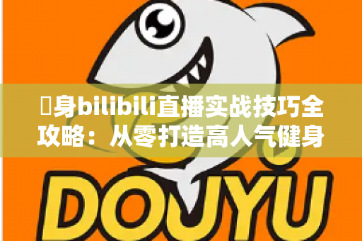 偩身bilibili直播实战技巧全攻略：从零打造高人气健身直播间的完整指南
