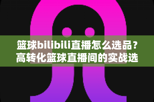 篮球bilibili直播怎么选品？高转化篮球直播间的实战选品全攻略