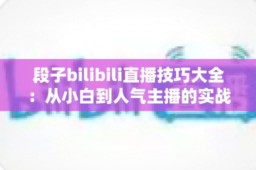 段子bilibili直播技巧大全:从小白到人气主播的实战进阶指南 段子bilibili直播技巧大全:从小白到人气主播的实战进阶指南