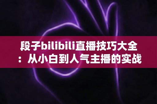 段子bilibili直播技巧大全:从小白到人气主播的实战进阶指南 段子bilibili直播技巧大全:从小白到人气主播的实战进阶指南