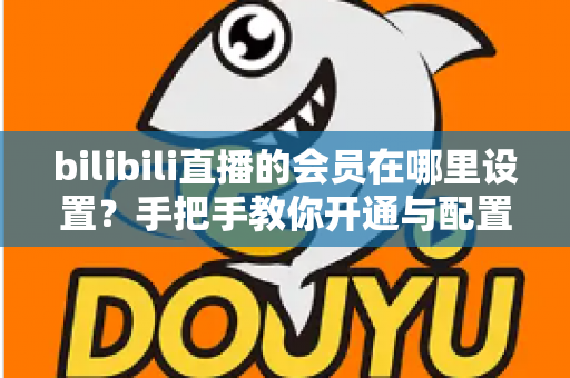 bilibili直播的会员在哪里设置？手把手教你开通与配置B站直播大航海会员功能全攻略