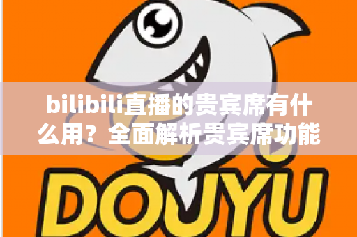 bilibili直播的贵宾席有什么用？全面解析贵宾席功能、特权与实用价值