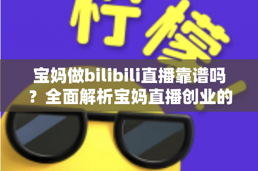 宝妈做bilibili直播靠谱吗？全面解析宝妈直播创业的真实收益、门槛与避坑指南