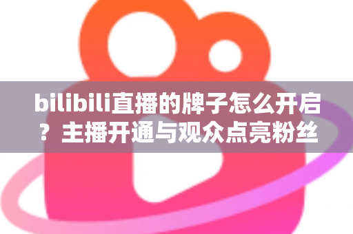 bilibili直播的牌子怎么开启？主播开通与观众点亮粉丝勋章一站式全攻略