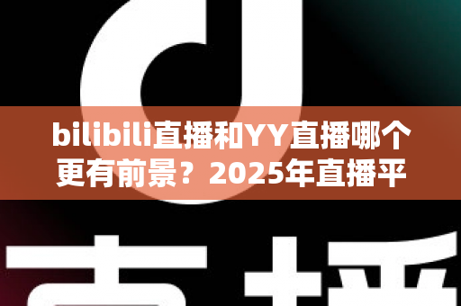 bilibili直播和YY直播哪个更有前景？2025年直播平台深度对比与前景全解析