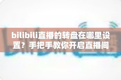 bilibili直播的转盘在哪里设置？手把手教你开启直播间幸运转盘抽奖功能