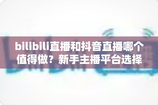 bilibili直播和抖音直播哪个值得做?新手主播平台选择深度对比全指南 bilibili直播和抖音直播哪个值得做?新手主播平台选择深度对比全指南