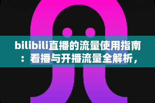 bilibili直播的流量使用指南:看播与开播流量全解析,助你精准省下每一MB bilibili直播的流量使用指南:看播与开播流量全解析,助你精准省下每一MB