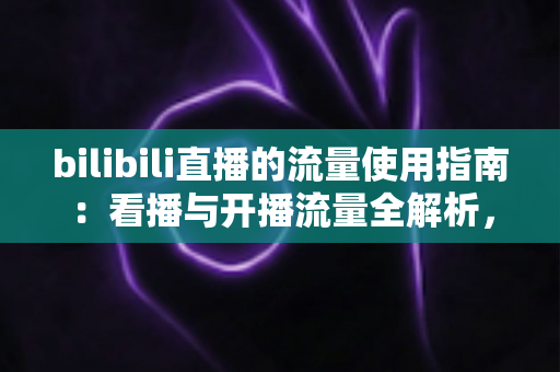 bilibili直播的流量使用指南:看播与开播流量全解析,助你精准省下每一MB bilibili直播的流量使用指南:看播与开播流量全解析,助你精准省下每一MB