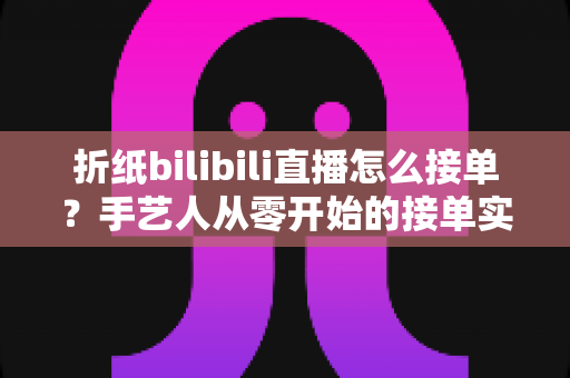 折纸bilibili直播怎么接单？手艺人从零开始的接单实战全攻略