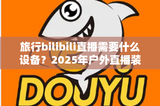 旅行bilibili直播需要什么设备?2025年户外直播装备全攻略,从入门到专业一次看懂 旅行bilibili直播需要什么设备?2025年户外直播装备全攻略,从入门到专业一次看懂